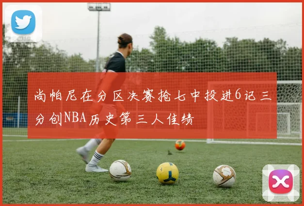 尚帕尼在分区决赛抢七中投进6记三分创NBA历史第三人佳绩