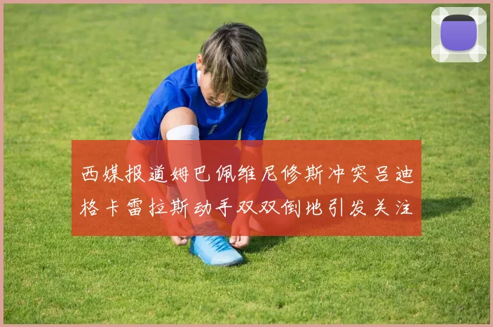 西媒报道姆巴佩维尼修斯冲突吕迪格卡雷拉斯动手双双倒地引发关注