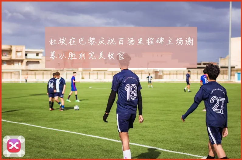 杜埃在巴黎庆祝百场里程碑主场谢幕以胜利完美收官