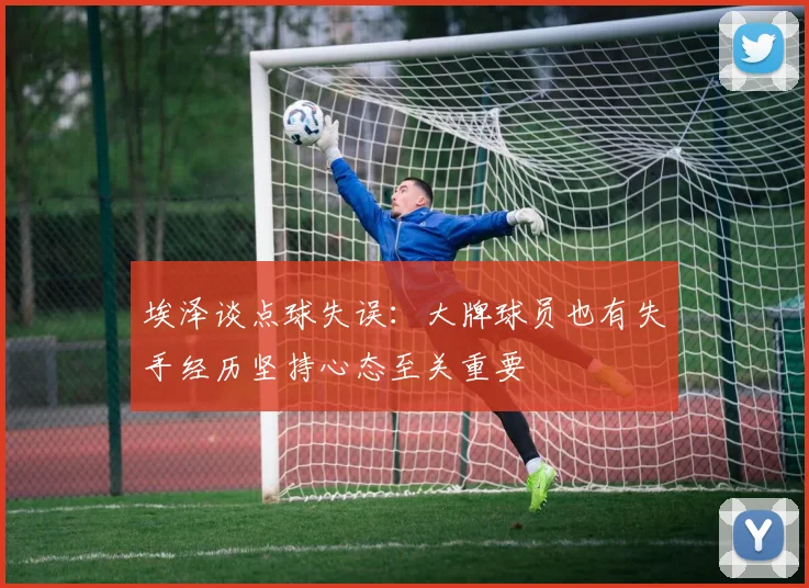 埃泽谈点球失误：大牌球员也有失手经历坚持心态至关重要