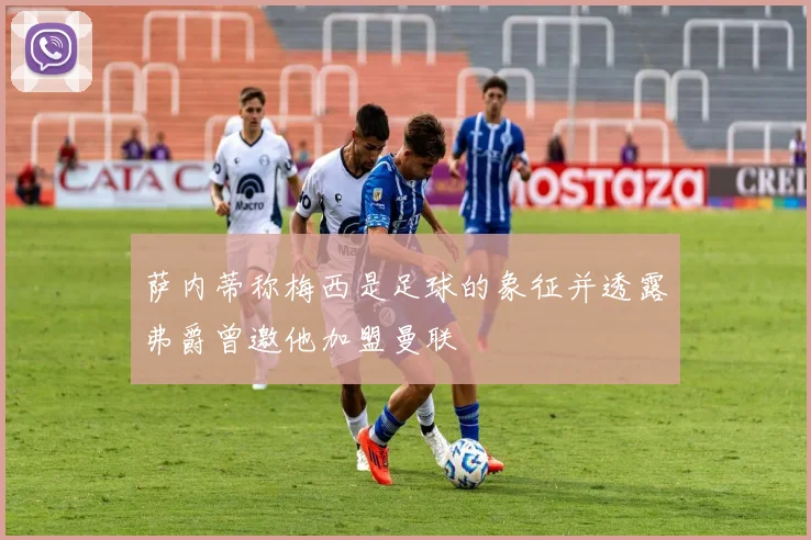 萨内蒂称梅西是足球的象征并透露弗爵曾邀他加盟曼联