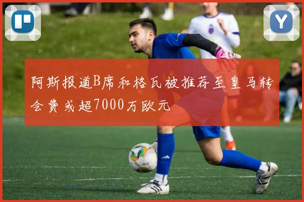 阿斯报道B席和格瓦被推荐至皇马转会费或超7000万欧元