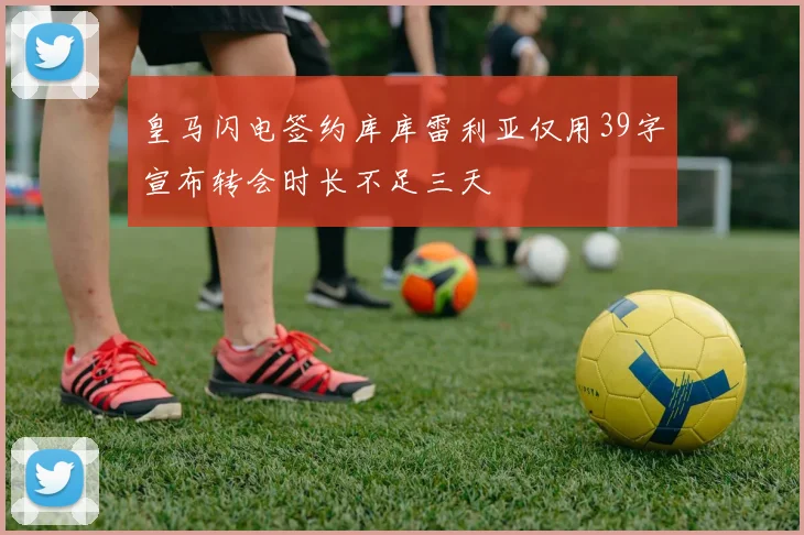 皇马闪电签约库库雷利亚仅用39字宣布转会时长不足三天