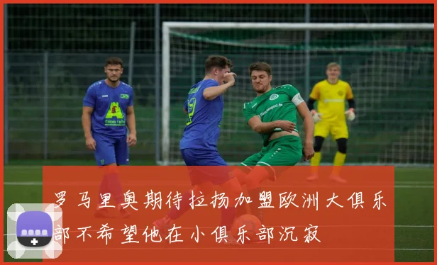 罗马里奥期待拉扬加盟欧洲大俱乐部不希望他在小俱乐部沉寂