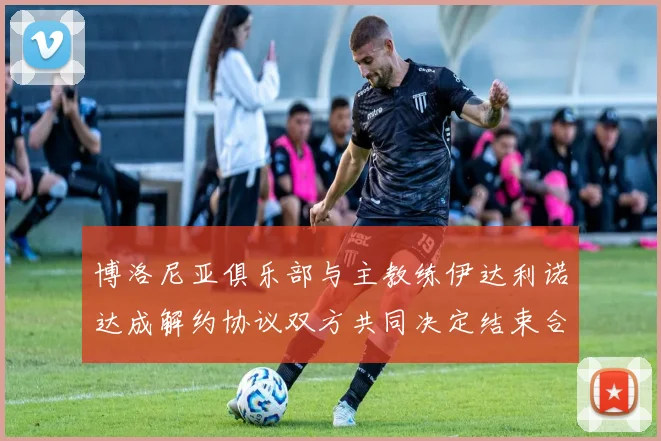 博洛尼亚俱乐部与主教练伊达利诺达成解约协议双方共同决定结束合作关系