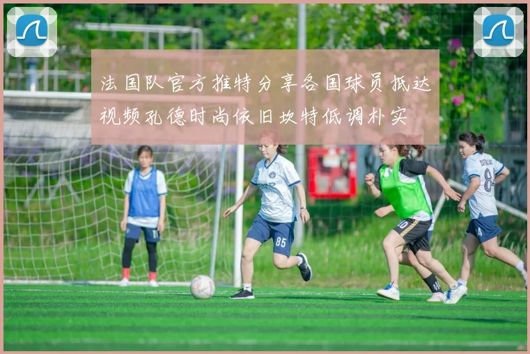 法国队官方推特分享各国球员抵达视频孔德时尚依旧坎特低调朴实