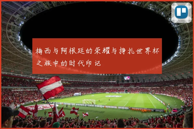 梅西与阿根廷的荣耀与挣扎世界杯之旅中的时代印记
